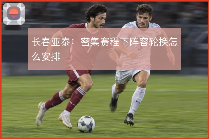长春亚泰:密集赛程下阵容轮换怎么安排