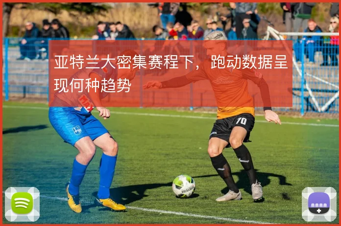 亚特兰大密集赛程下，跑动数据呈现何种趋势