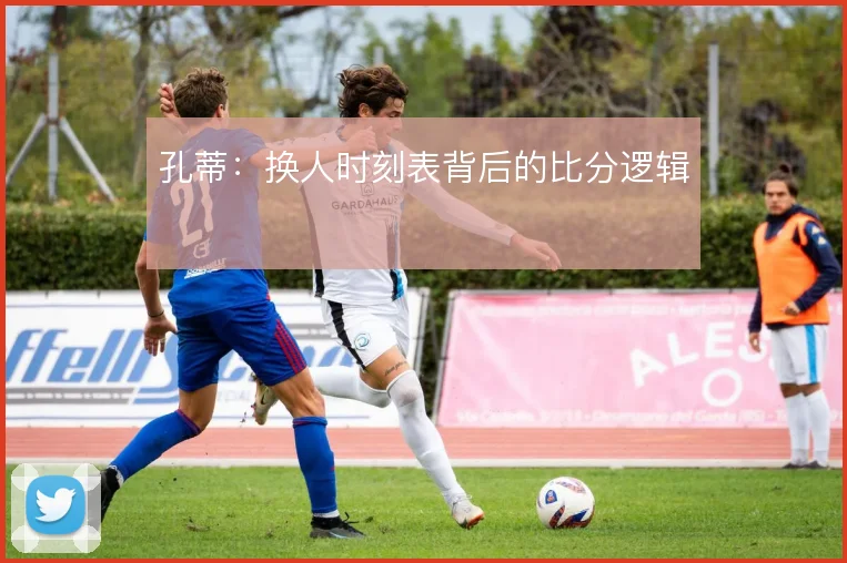 孔蒂:换人时刻表背后的比分逻辑