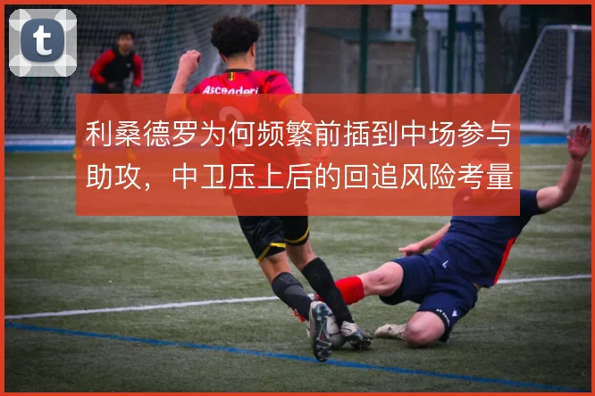 利桑德罗为何频繁前插到中场参与助攻，中卫压上后的回追风险考量