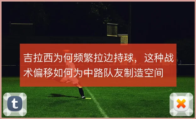 吉拉西为何频繁拉边持球，这种战术偏移如何为中路队友制造空间