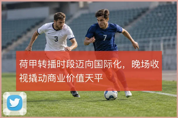 荷甲转播时段迈向国际化，晚场收视撬动商业价值天平