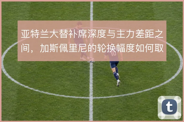 亚特兰大替补席深度与主力差距之间，加斯佩里尼的轮换幅度如何取舍