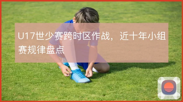 U17世少赛跨时区作战,近十年小组赛规律盘点