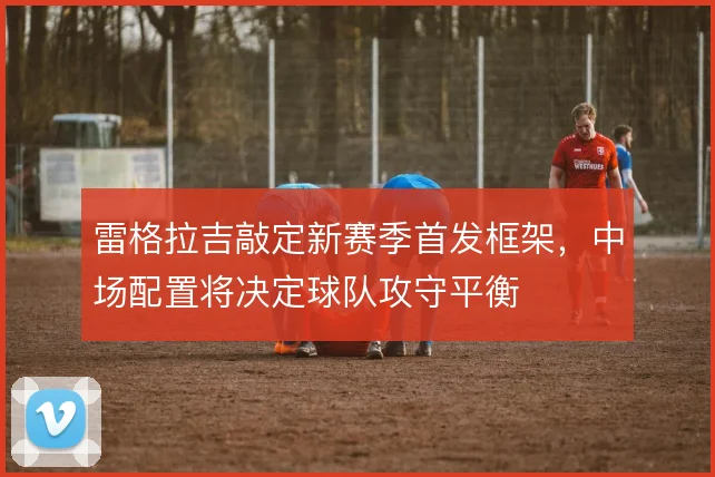 雷格拉吉敲定新赛季首发框架，中场配置将决定球队攻守平衡