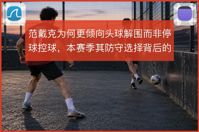 范戴克为何更倾向头球解围而非停球控球，本赛季其防守选择背后的风险取舍