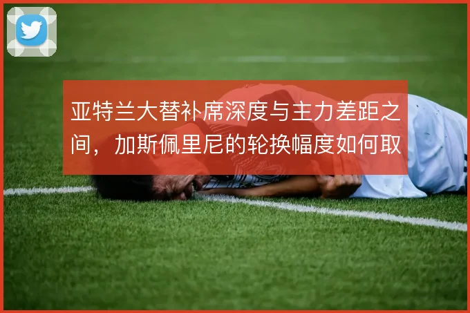 亚特兰大替补席深度与主力差距之间，加斯佩里尼的轮换幅度如何取舍
