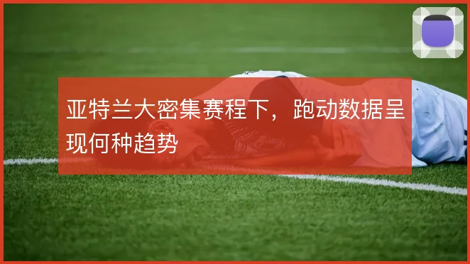 亚特兰大密集赛程下,跑动数据呈现何种趋势