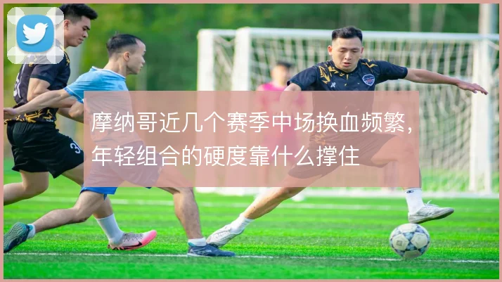 摩纳哥近几个赛季中场换血频繁，年轻组合的硬度靠什么撑住
