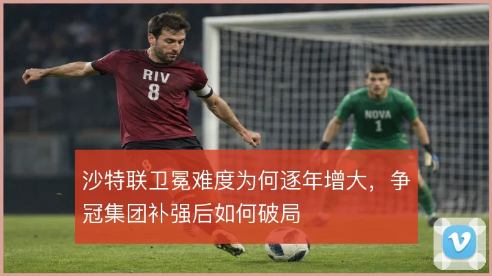 沙特联卫冕难度为何逐年增大，争冠集团补强后如何破局