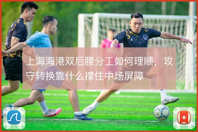 上海海港双后腰分工如何理顺，攻守转换靠什么撑住中场屏障