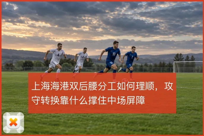 上海海港双后腰分工如何理顺,攻守转换靠什么撑住中场屏障