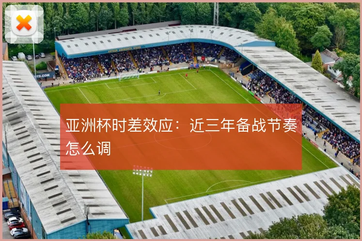 亚洲杯时差效应：近三年备战节奏怎么调