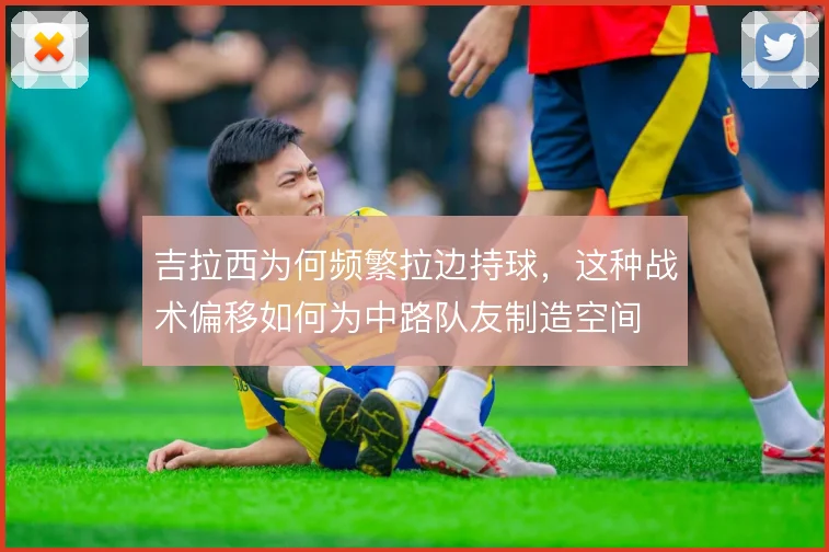 吉拉西为何频繁拉边持球,这种战术偏移如何为中路队友制造空间