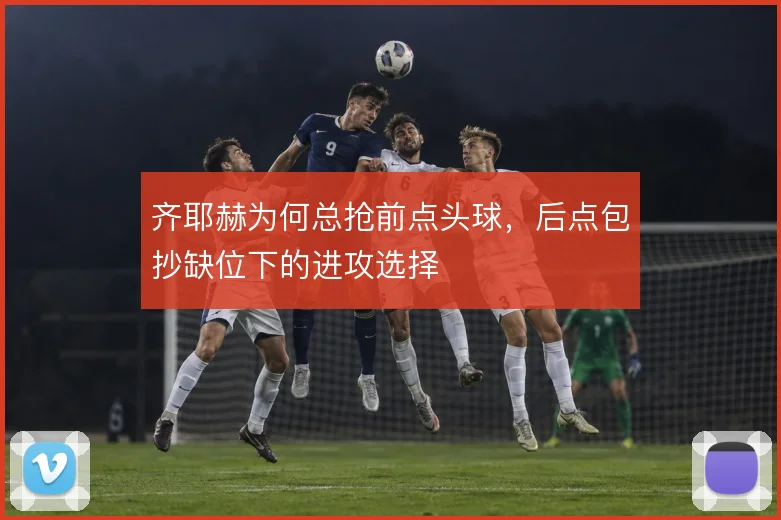 齐耶赫为何总抢前点头球，后点包抄缺位下的进攻选择