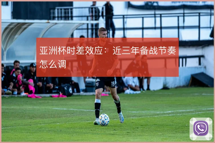 亚洲杯时差效应：近三年备战节奏怎么调