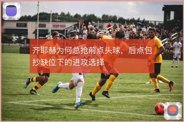 齐耶赫为何总抢前点头球，后点包抄缺位下的进攻选择