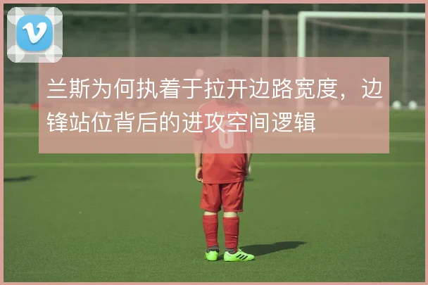 兰斯为何执着于拉开边路宽度，边锋站位背后的进攻空间逻辑