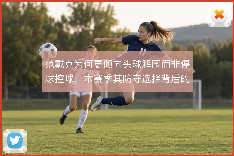 范戴克为何更倾向头球解围而非停球控球，本赛季其防守选择背后的风险取舍