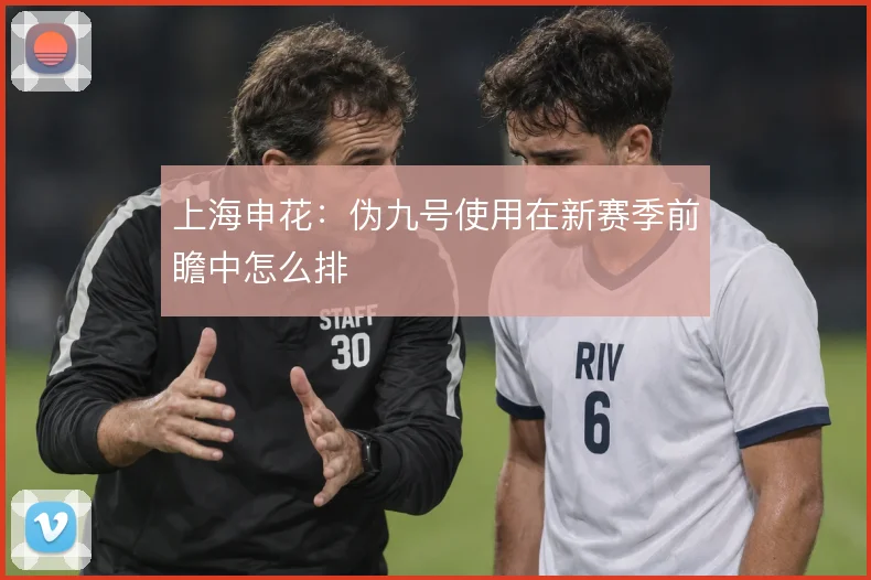 上海申花：伪九号使用在新赛季前瞻中怎么排