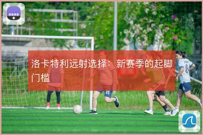 洛卡特利远射选择:新赛季的起脚门槛